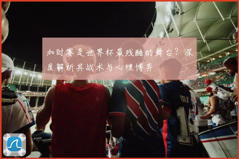 加时赛是世界杯最残酷的舞台？深度解析其战术与心理博弈