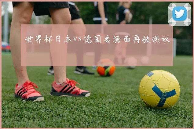 世界杯日本vs德国名场面再被热议