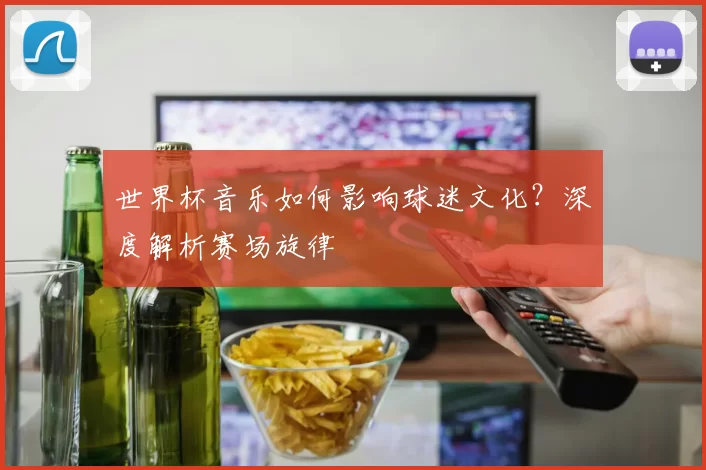 世界杯音乐如何影响球迷文化？深度解析赛场旋律