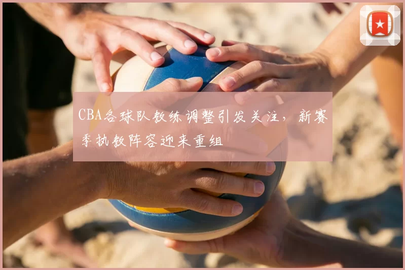 CBA各球队教练调整引发关注,新赛季执教阵容迎来重组