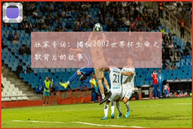 独家专访：揭秘2002世界杯生命之歌背后的故事