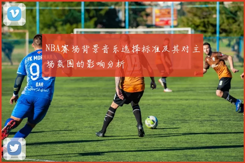 NBA赛场背景音乐选择标准及其对主场氛围的影响分析