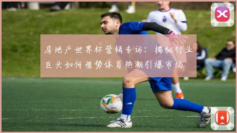 房地产世界杯营销专访：揭秘行业巨头如何借势体育热潮引爆市场