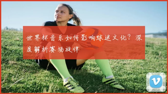 世界杯音乐如何影响球迷文化？深度解析赛场旋律