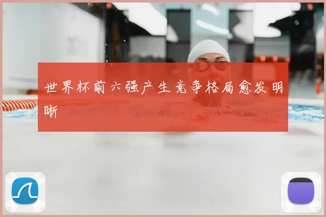 世界杯前六强产生竞争格局愈发明晰