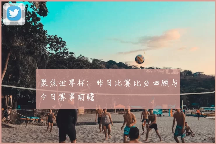 聚焦世界杯:昨日比赛比分回顾与今日赛事前瞻