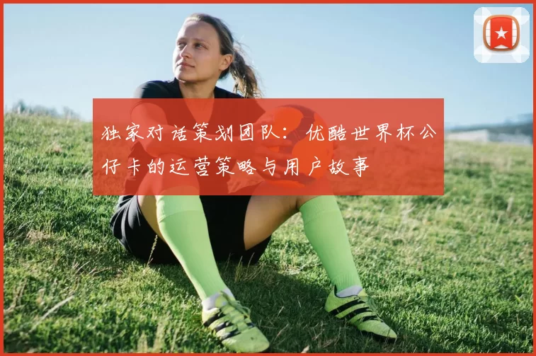 独家对话策划团队：优酷世界杯公仔卡的运营策略与用户故事