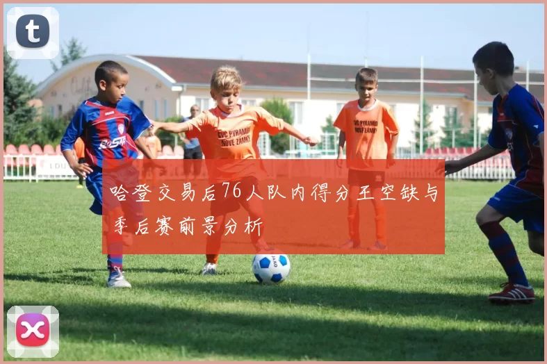 哈登交易后76人队内得分王空缺与季后赛前景分析