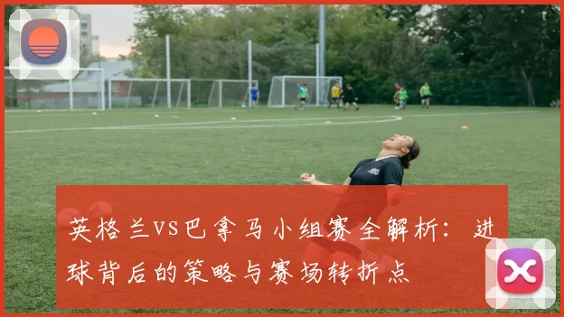 英格兰vs巴拿马小组赛全解析：进球背后的策略与赛场转折点