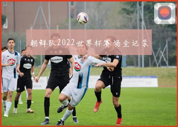 朝鲜队2022世界杯赛场全记录