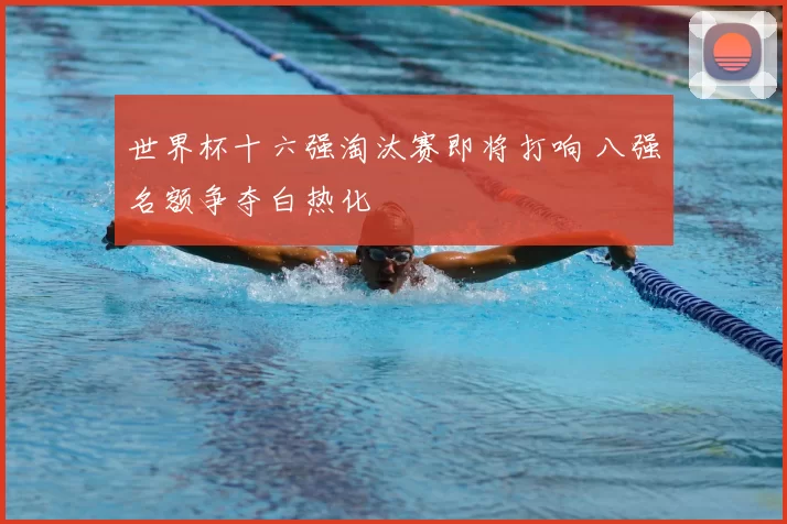世界杯十六强淘汰赛即将打响 八强名额争夺白热化