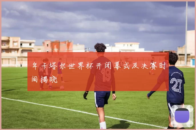 年卡塔尔世界杯开闭幕式及决赛时间揭晓