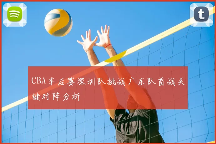 CBA季后赛深圳队挑战广东队首战关键对阵分析