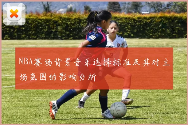 NBA赛场背景音乐选择标准及其对主场氛围的影响分析