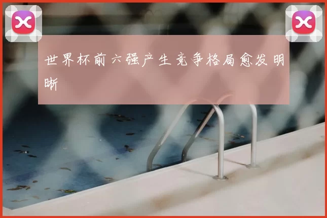世界杯前六强产生竞争格局愈发明晰