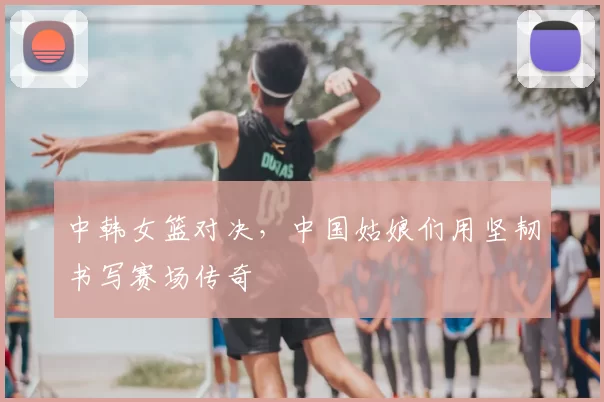 中韩女篮对决,中国姑娘们用坚韧书写赛场传奇
