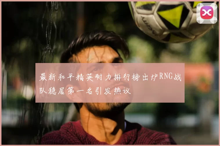 最新和平精英耐力排行榜出炉RNG战队稳居第一名引发热议