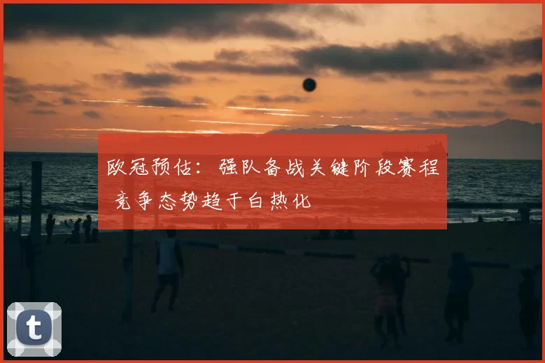欧冠预估：强队备战关键阶段赛程 竞争态势趋于白热化