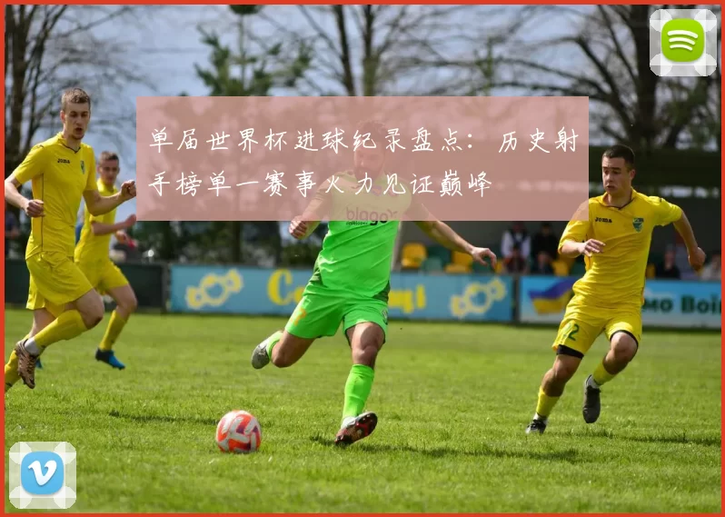 单届世界杯进球纪录盘点：历史射手榜单一赛事火力见证巅峰