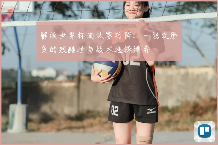 解读世界杯淘汰赛对阵：一场定胜负的残酷性与战术选择博弈