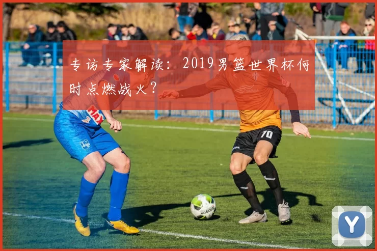 专访专家解读:2019男篮世界杯何时点燃战火?