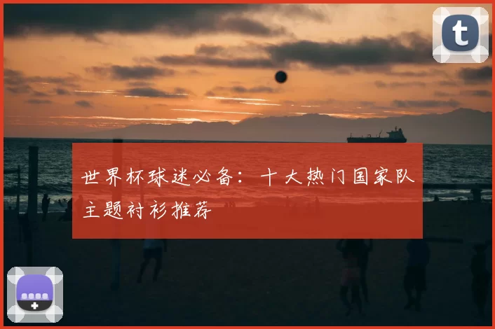 世界杯球迷必备：十大热门国家队主题衬衫推荐