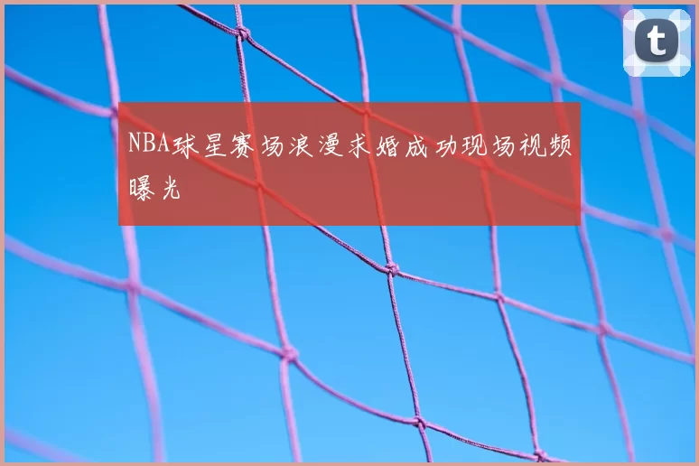 NBA球星赛场浪漫求婚成功现场视频曝光