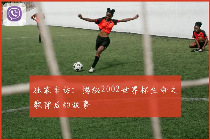 独家专访：揭秘2002世界杯生命之歌背后的故事