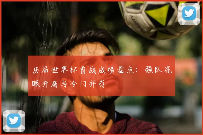 历届世界杯首战成绩盘点：强队亮眼开局与冷门并存