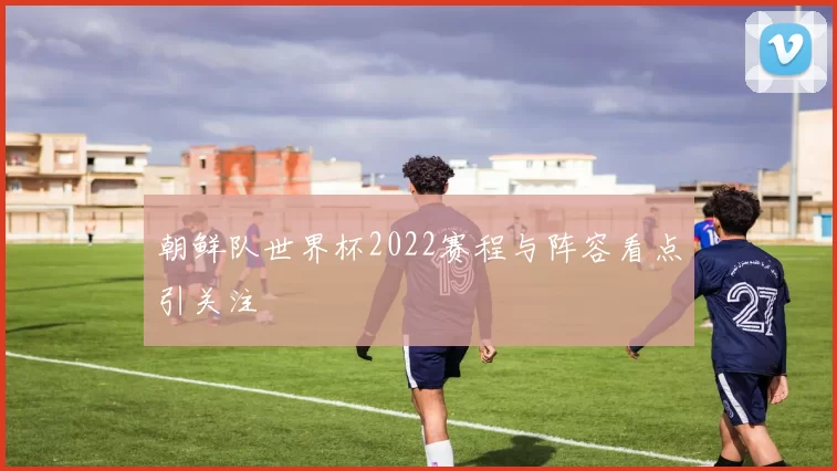 朝鲜队世界杯2022赛程与阵容看点引关注