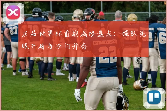 历届世界杯首战成绩盘点：强队亮眼开局与冷门并存
