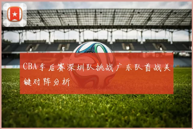 CBA季后赛深圳队挑战广东队首战关键对阵分析