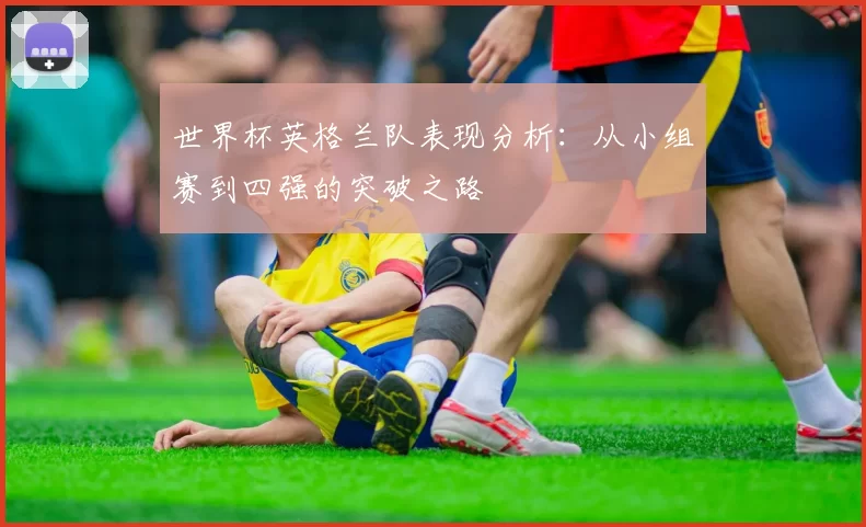 世界杯英格兰队表现分析：从小组赛到四强的突破之路