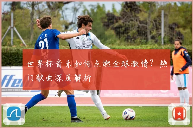 世界杯音乐如何点燃全球激情？热门歌曲深度解析