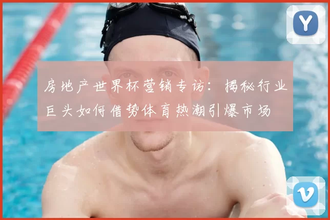 房地产世界杯营销专访：揭秘行业巨头如何借势体育热潮引爆市场