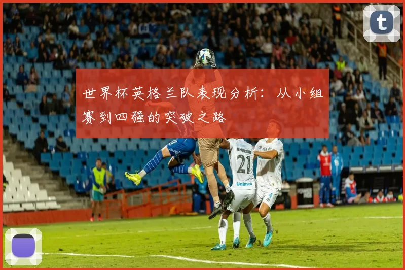 世界杯英格兰队表现分析：从小组赛到四强的突破之路