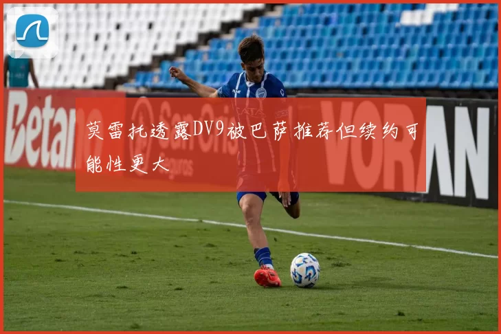 莫雷托透露DV9被巴萨推荐但续约可能性更大