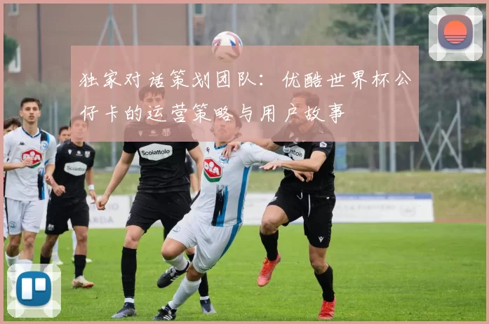 独家对话策划团队:优酷世界杯公仔卡的运营策略与用户故事