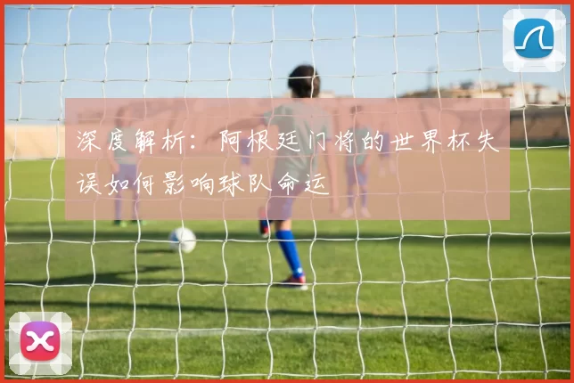 深度解析：阿根廷门将的世界杯失误如何影响球队命运