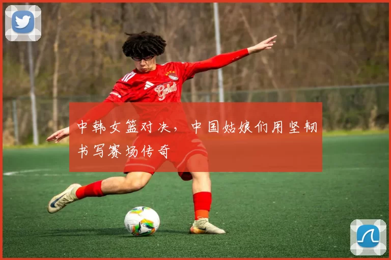 中韩女篮对决，中国姑娘们用坚韧书写赛场传奇