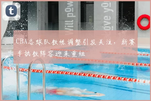 CBA各球队教练调整引发关注，新赛季执教阵容迎来重组