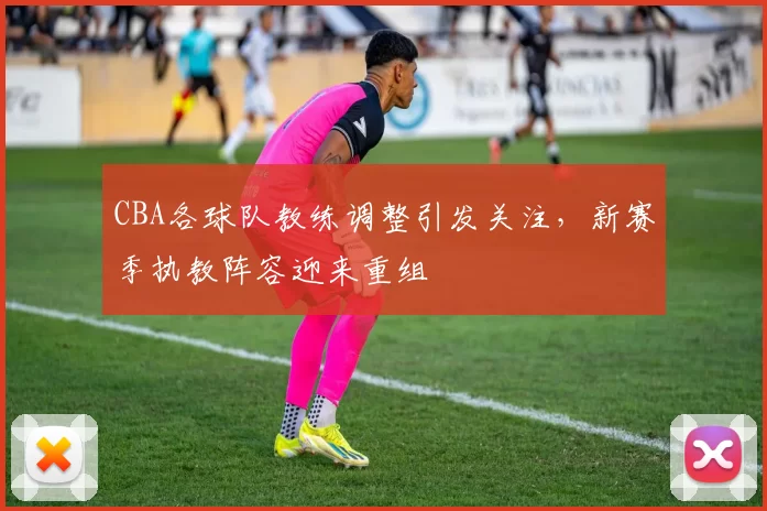 CBA各球队教练调整引发关注,新赛季执教阵容迎来重组