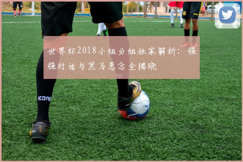 世界杯2018小组分组独家解析：强强对话与黑马悬念全揭晓