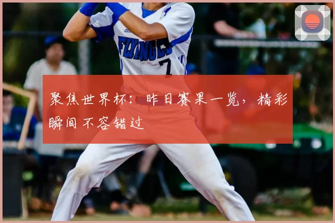 聚焦世界杯：昨日赛果一览，精彩瞬间不容错过