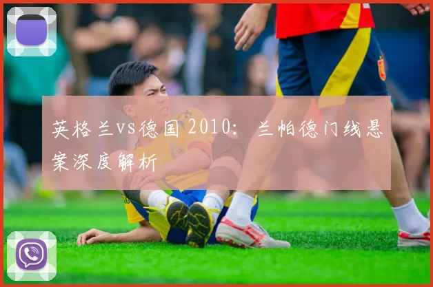 英格兰vs德国 2010:兰帕德门线悬案深度解析