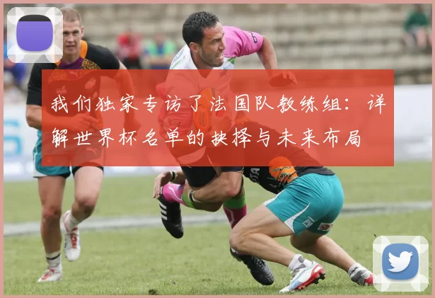 我们独家专访了法国队教练组:详解世界杯名单的抉择与未来布局